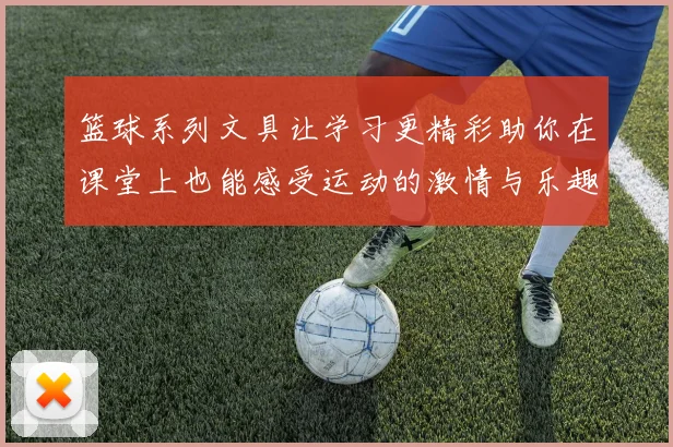篮球系列文具让学习更精彩助你在课堂上也能感受运动的激情与乐趣
