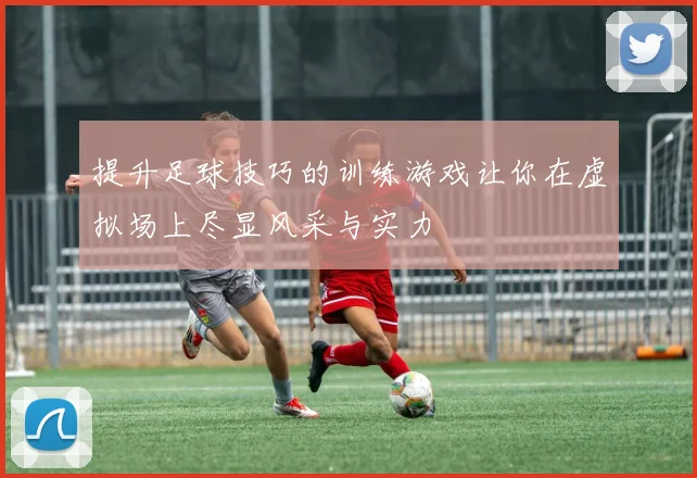提升足球技巧的训练游戏让你在虚拟场上尽显风采与实力