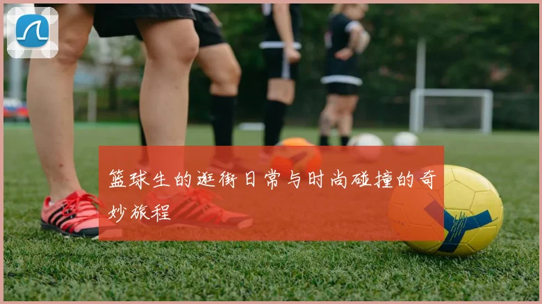 篮球生的逛街日常与时尚碰撞的奇妙旅程