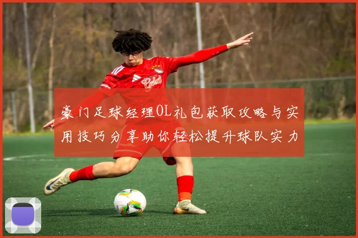 豪门足球经理OL礼包获取攻略与实用技巧分享助你轻松提升球队实力
