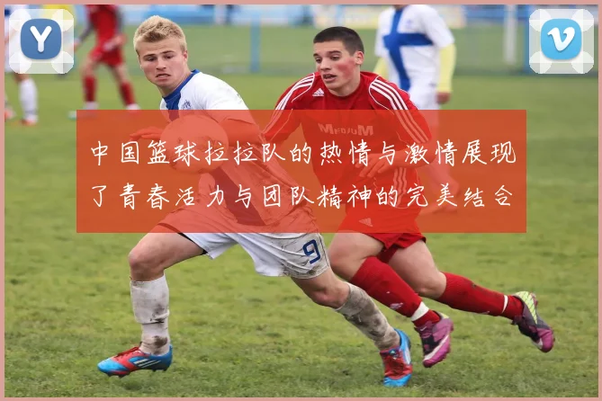 中国篮球拉拉队的热情与激情展现了青春活力与团队精神的完美结合