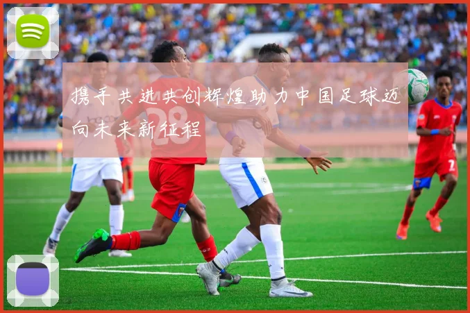携手共进共创辉煌助力中国足球迈向未来新征程