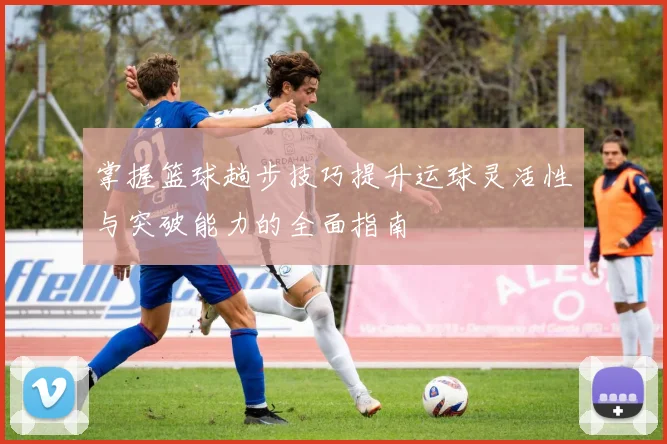 掌握篮球趟步技巧提升运球灵活性与突破能力的全面指南