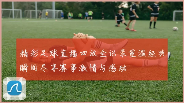 精彩足球直播回放全记录重温经典瞬间尽享赛事激情与感动