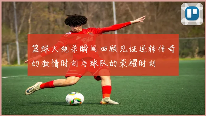 篮球火绝杀瞬间回顾见证逆转传奇的激情时刻与球队的荣耀时刻